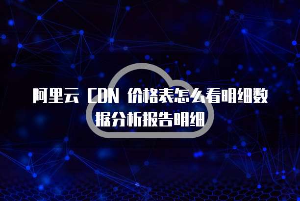阿里云 CDN 价格表怎么看明细数据分析报告明细