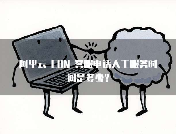 阿里云 CDN 客服电话人工服务时间是多少？