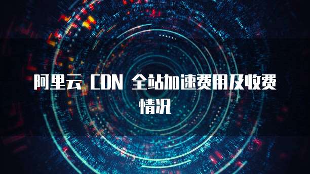 阿里云 CDN 全站加速费用及收费情况