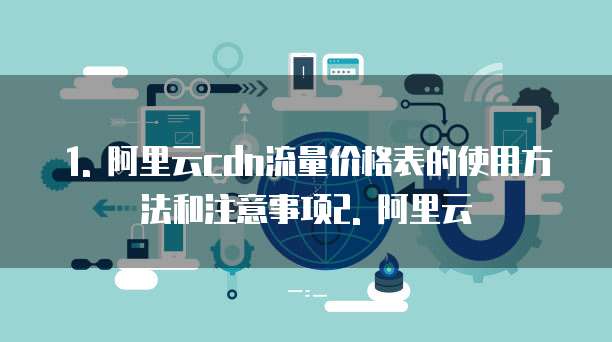 1. 阿里云cdn流量价格表的使用方法和注意事项2. 阿里云