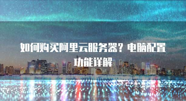 如何购买阿里云服务器?电脑配置功能详解