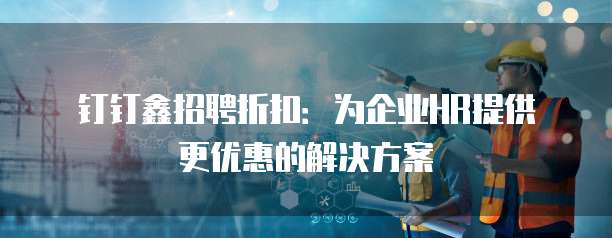钉钉鑫招聘折扣：为企业HR提供更优惠的解决方案