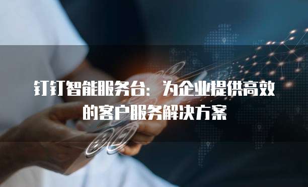钉钉智能服务台：为企业提供高效的客户服务解决方案