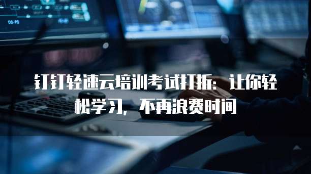 钉钉轻速云培训考试打折:让你轻松学习,不再浪费时间
