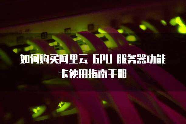 如何购买阿里云 GPU 服务器功能卡使用指南手册