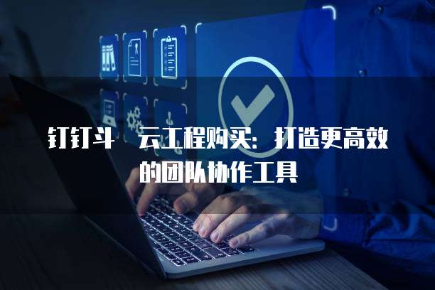 钉钉斗栱云工程购买:打造更高效的团队协作工具