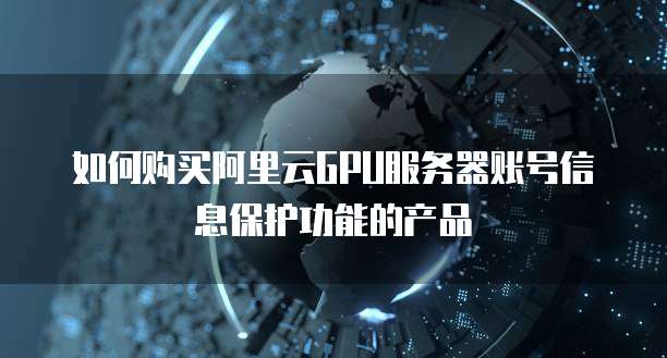 如何购买阿里云GPU服务器账号信息保护功能的产品
