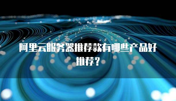 阿里云服务器推荐款有哪些产品好推荐?