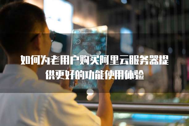 如何为老用户购买阿里云服务器提供更好的功能使用体验