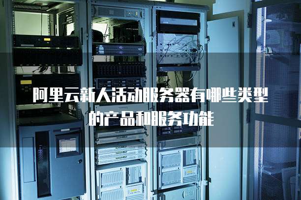 阿里云新人活动服务器有哪些类型的产品和服务功能