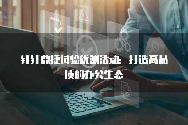 钉钉鼎捷试验优测活动：打造高品质的办公生态