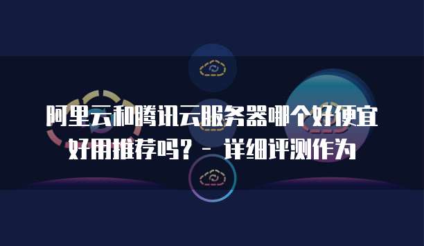 阿里云和腾讯云服务器哪个好便宜好用推荐吗?- 详细评测作为
