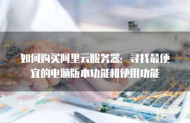 如何购买阿里云服务器:寻找最便宜的电脑版本功能机使用功能