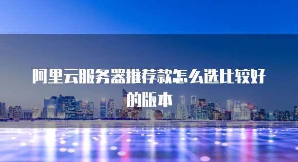 阿里云服务器推荐款怎么选比较好的版本