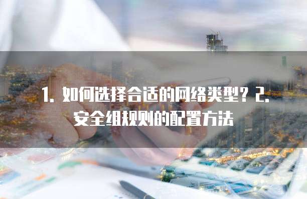 1. 如何选择合适的网络类型?2. 安全组规则的配置方法