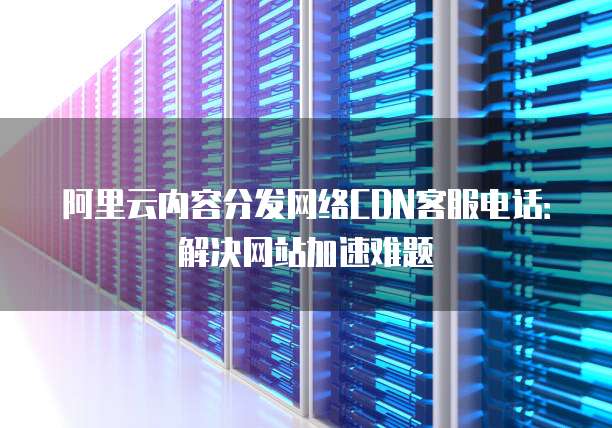 阿里云内容分发网络CDN客服电话:解决网站加速难题