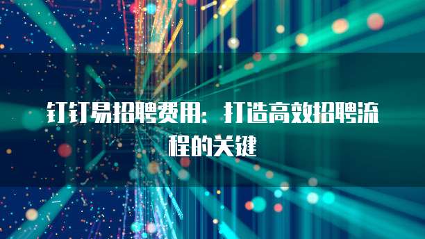 钉钉易招聘费用：打造高效招聘流程的关键