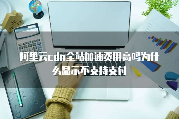阿里云cdn全站加速费用高吗为什么显示不支持支付
