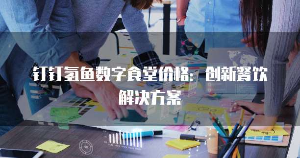 钉钉氢鱼数字食堂价格：创新餐饮解决方案