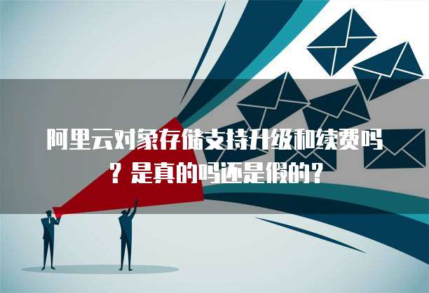 阿里云对象存储支持升级和续费吗?是真的吗还是假的?