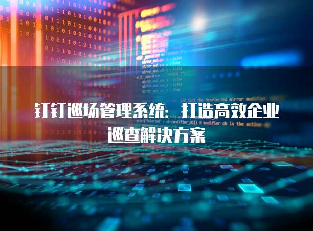 钉钉巡场管理系统:打造高效企业巡查解决方案