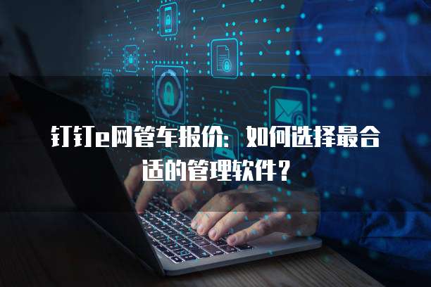 钉钉e网管车报价:如何选择最合适的管理软件?