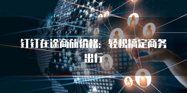 钉钉在途商旅价格：轻松搞定商务出行