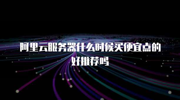 阿里云服务器什么时候买便宜点的好推荐吗
