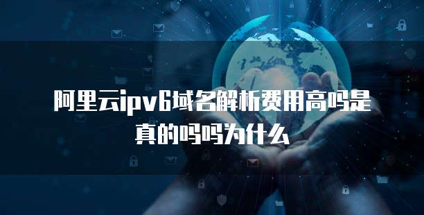 阿里云ipv6域名解析费用高吗是真的吗吗为什么
