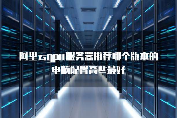 阿里云gpu服务器推荐哪个版本的电脑配置高些最好