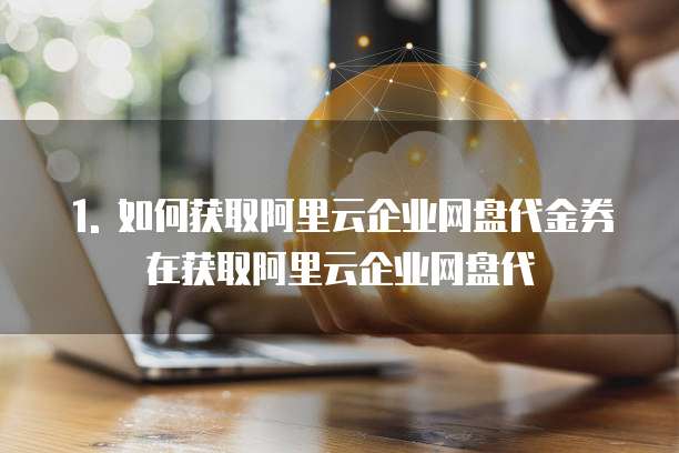 1. 如何获取阿里云企业网盘代金券在获取阿里云企业网盘代