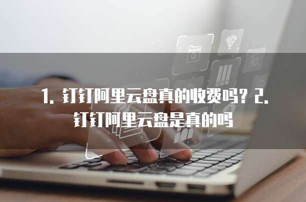 1. 钉钉阿里云盘真的收费吗?2. 钉钉阿里云盘是真的吗