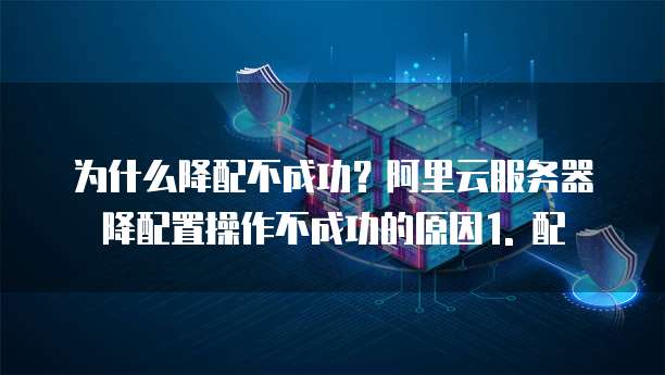 阿里云服务器降配置有影响吗为什么操作不成功