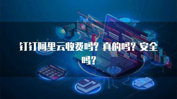 钉钉阿里云收费吗?真的吗?安全吗?