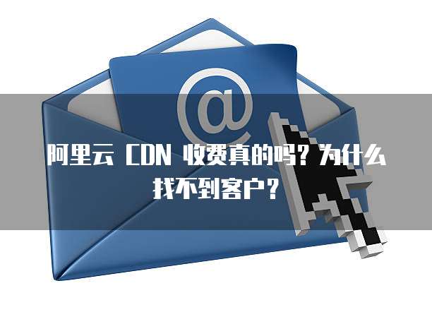 阿里云 CDN 收费真的吗?为什么找不到客户?
