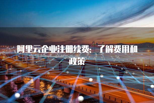 阿里云企业注册续费:了解费用和政策