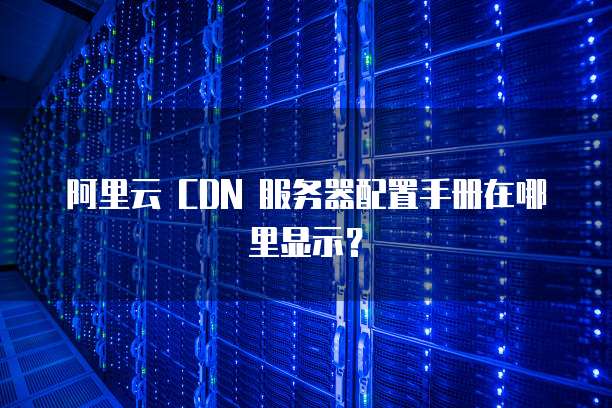 阿里云 CDN 服务器配置手册在哪里显示?