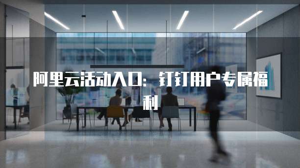 阿里云活动入口:钉钉用户专属福利