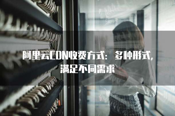 阿里云CDN收费方式:多种形式,满足不同需求