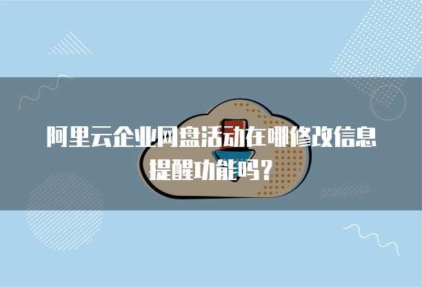 阿里云企业网盘活动在哪修改信息提醒功能吗？