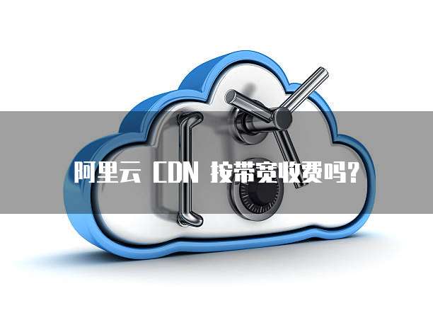 阿里云 CDN 按带宽收费吗？