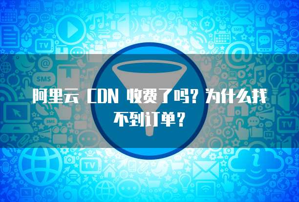阿里云 CDN 收费了吗?为什么找不到订单?