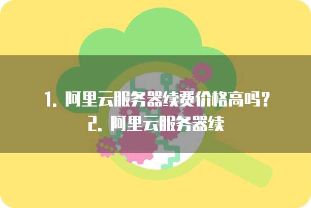 1. 阿里云服务器续费价格高吗?2. 阿里云服务器续