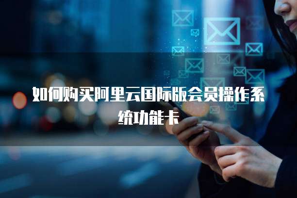 如何购买阿里云国际版会员操作系统功能卡