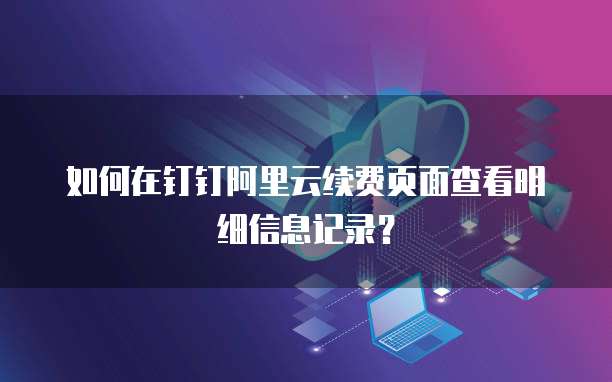 如何在钉钉阿里云续费页面查看明细信息记录?