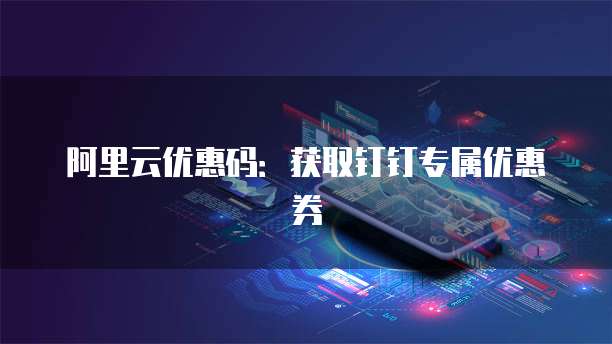 阿里云优惠码:获取钉钉专属优惠券