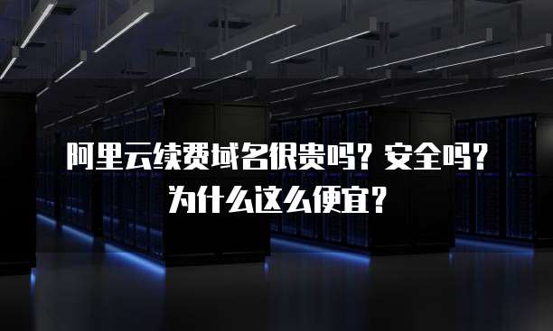 阿里云续费域名很贵吗?安全吗?为什么这么便宜?