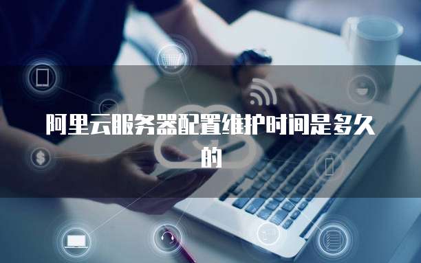 阿里云服务器配置维护时间是多久的