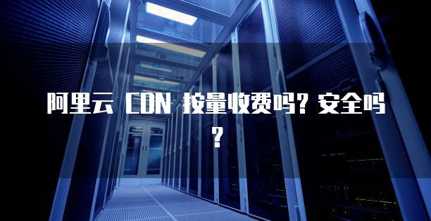阿里云 CDN 按量收费吗?安全吗?