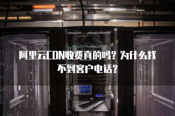 阿里云CDN收费真的吗?为什么找不到客户电话?